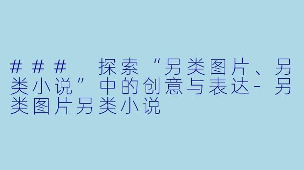 ### 探索“另类图片、另类小说”中的创意与表达-另类图片另类小说