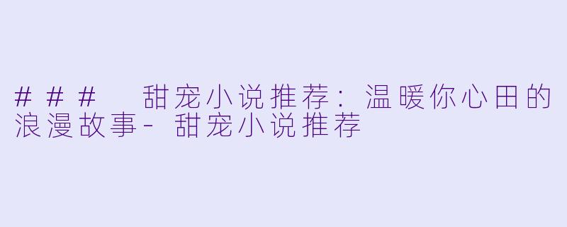 ### 甜宠小说推荐：温暖你心田的浪漫故事-甜宠小说推荐