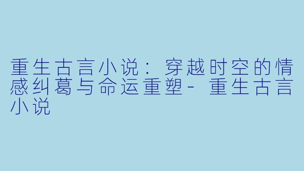重生古言小说：穿越时空的情感纠葛与命运重塑-重生古言小说