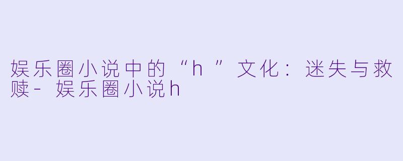 娱乐圈小说中的“h”文化：迷失与救赎-娱乐圈小说h