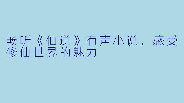 畅听《仙逆》有声小说，感受修仙世界的魅力