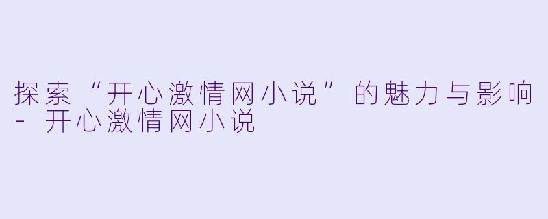 探索“开心激情网小说”的魅力与影响-开心激情网小说
