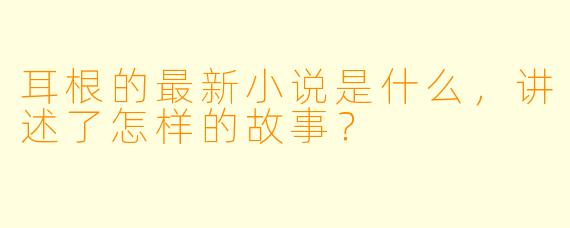 耳根的最新小说是什么，讲述了怎样的故事？