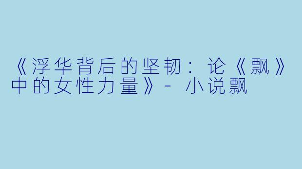 《浮华背后的坚韧：论《飘》中的女性力量》-小说飘