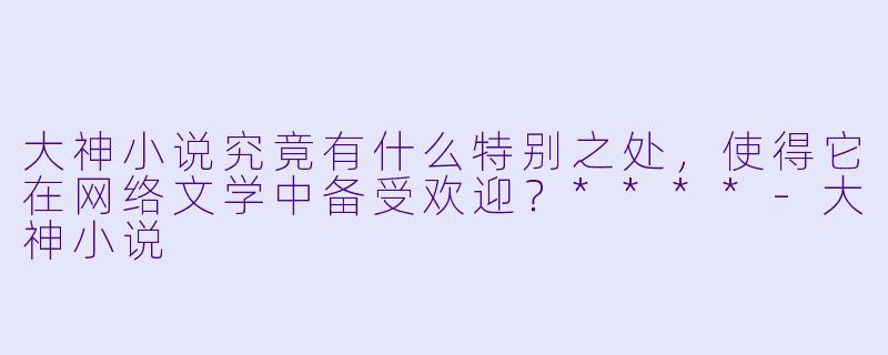 大神小说究竟有什么特别之处,使得它在网络文学中备受欢迎?****