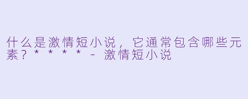 什么是激情短小说,它通常包含哪些元素?****