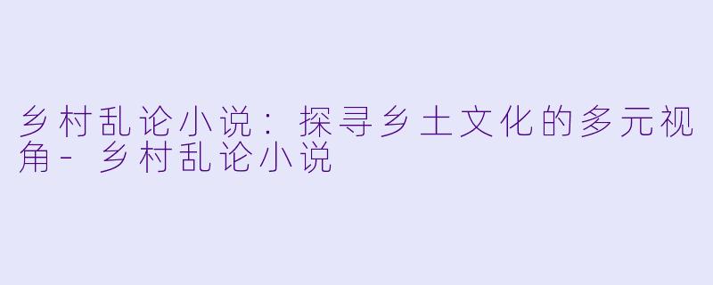 乡村乱论小说：探寻乡土文化的多元视角-乡村乱论小说