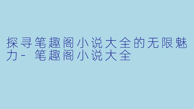 探寻笔趣阁小说大全的无限魅力-笔趣阁小说大全