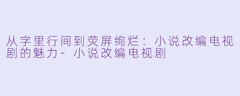 从字里行间到荧屏绚烂：小说改编电视剧的魅力-小说改编电视剧
