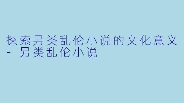 探索另类乱伦小说的文化意义-另类乱伦小说