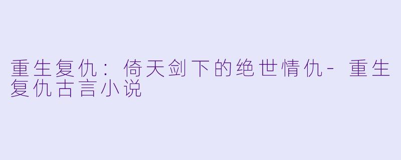 重生复仇：倚天剑下的绝世情仇-重生复仇古言小说