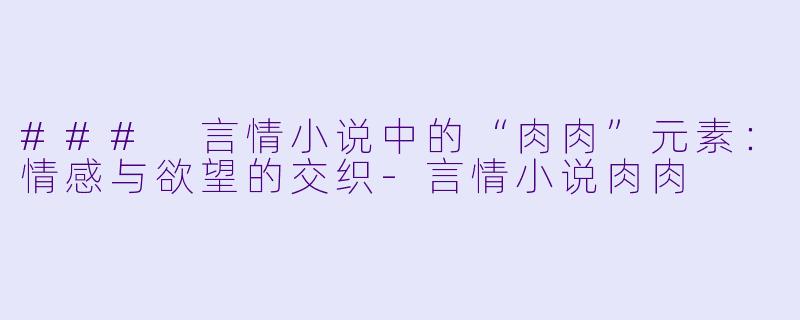 ### 言情小说中的“肉肉”元素：情感与欲望的交织-言情小说肉肉
