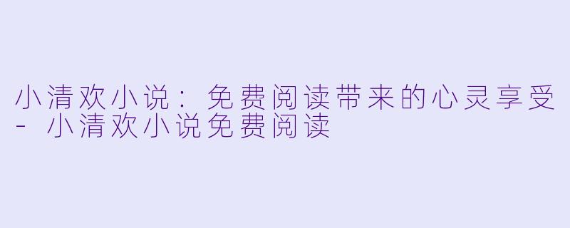 小清欢小说：免费阅读带来的心灵享受-小清欢小说免费阅读