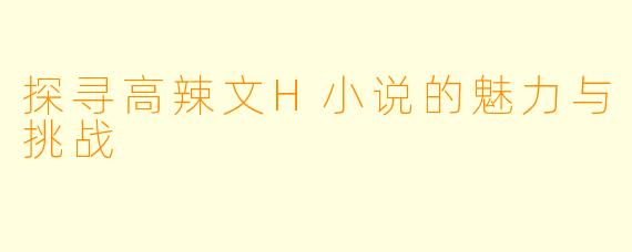 探寻高辣文H小说的魅力与挑战