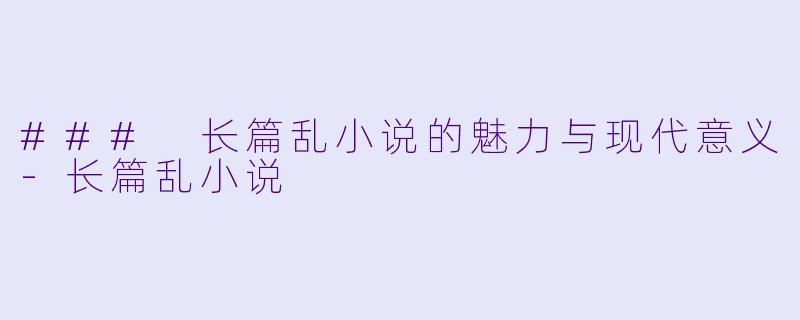 ### 长篇乱小说的魅力与现代意义-长篇乱小说