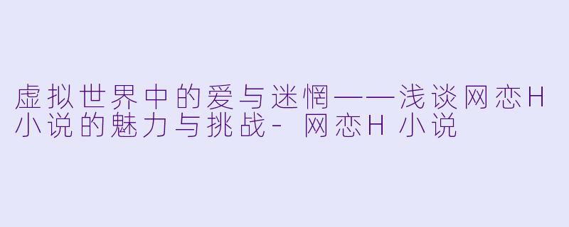 虚拟世界中的爱与迷惘——浅谈网恋H小说的魅力与挑战-网恋H小说