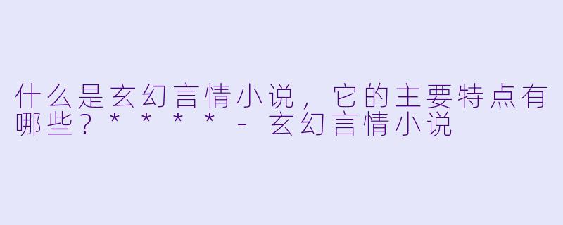 什么是玄幻言情小说，它的主要特点有哪些？****-玄幻言情小说