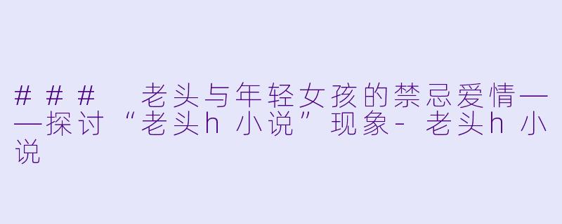 ### 老头与年轻女孩的禁忌爱情——探讨“老头h小说”现象
