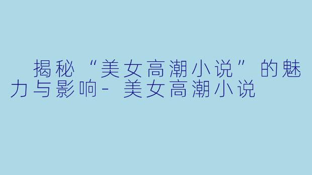  揭秘“美女高潮小说”的魅力与影响-美女高潮小说