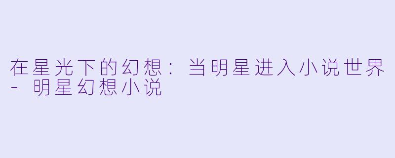 在星光下的幻想：当明星进入小说世界-明星幻想小说