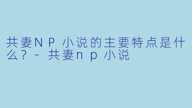 共妻NP小说的主要特点是什么？-共妻np小说