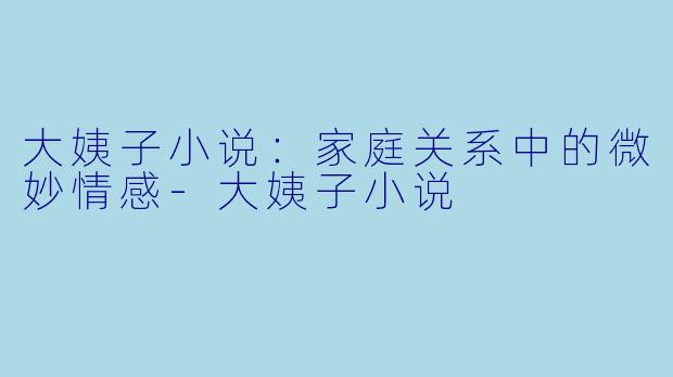 大姨子小说：家庭关系中的微妙情感-大姨子小说