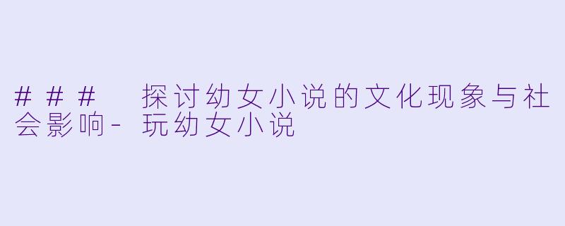 ### 探讨幼女小说的文化现象与社会影响-玩幼女小说