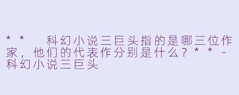 ** 科幻小说三巨头指的是哪三位作家,他们的代表作分别是什么?**