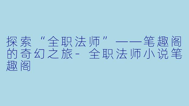 探索“全职法师”——笔趣阁的奇幻之旅-全职法师小说笔趣阁