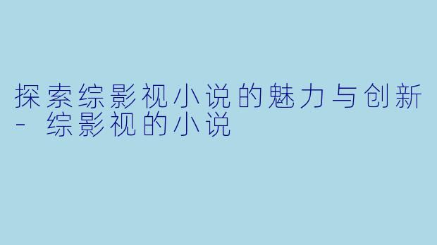 探索综影视小说的魅力与创新-综影视的小说