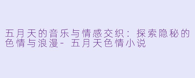 五月天的音乐与情感交织：探索隐秘的色情与浪漫-五月天色情小说