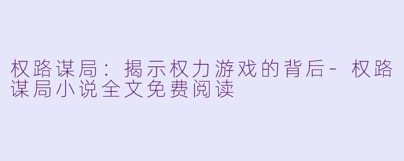 权路谋局：揭示权力游戏的背后-权路谋局小说全文免费阅读