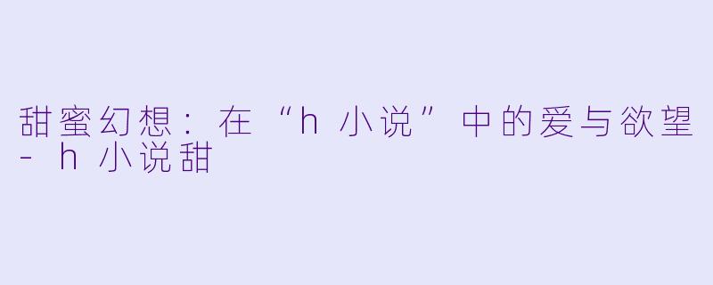 甜蜜幻想：在“h小说”中的爱与欲望-h小说甜