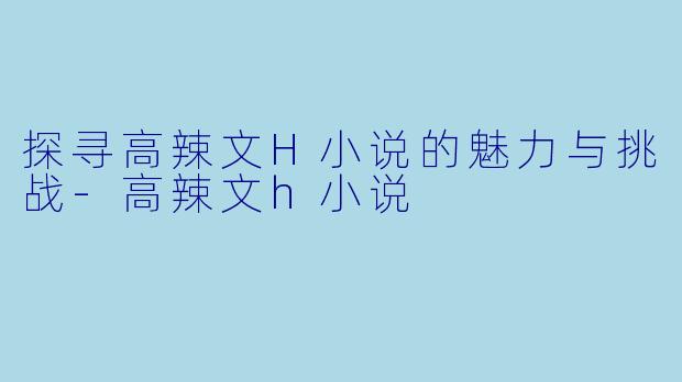 探寻高辣文H小说的魅力与挑战-高辣文h小说