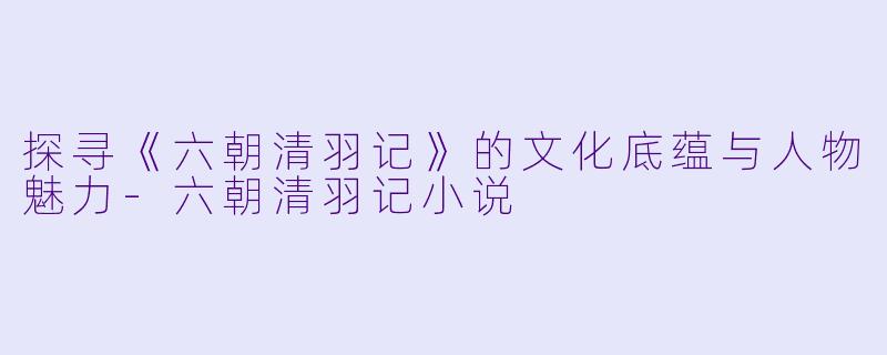 探寻《六朝清羽记》的文化底蕴与人物魅力-六朝清羽记小说