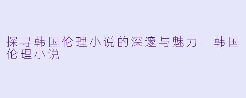 探寻韩国伦理小说的深邃与魅力-韩国伦理小说