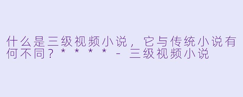 什么是三级视频小说，它与传统小说有何不同？****-三级视频小说