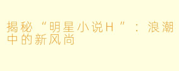 揭秘“明星小说H”：浪潮中的新风尚