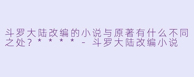 斗罗大陆改编的小说与原著有什么不同之处?****
