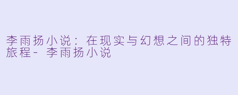 李雨扬小说：在现实与幻想之间的独特旅程-李雨扬小说