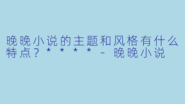 晚晚小说的主题和风格有什么特点？****-晚晚小说