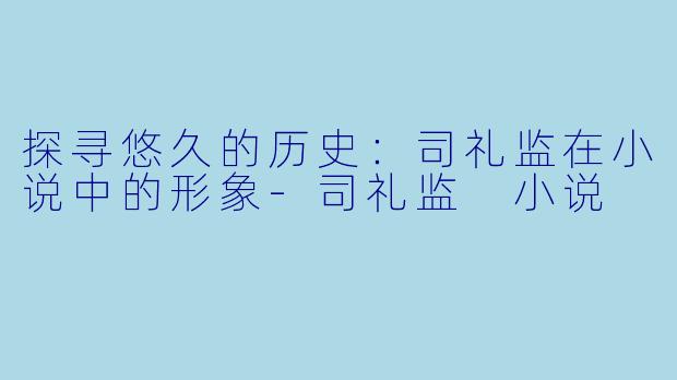 探寻悠久的历史：司礼监在小说中的形象-司礼监 小说