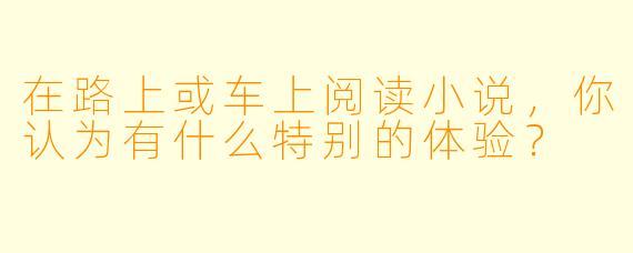 在路上或车上阅读小说，你认为有什么特别的体验？