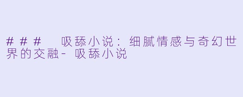 ### 吸舔小说：细腻情感与奇幻世界的交融-吸舔小说