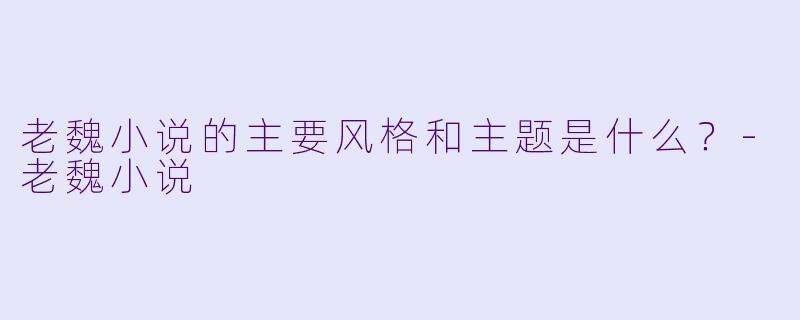 老魏小说的主要风格和主题是什么？-老魏小说
