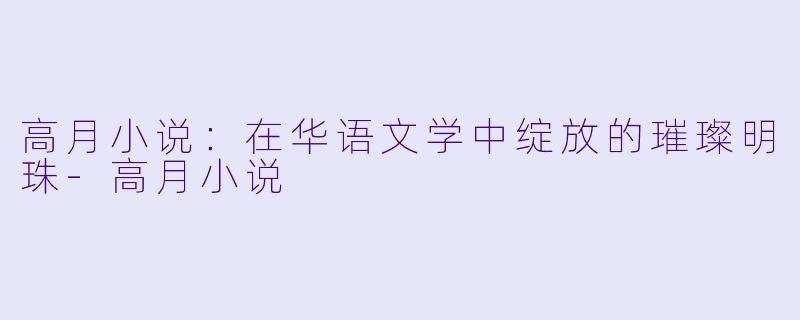 高月小说：在华语文学中绽放的璀璨明珠-高月小说