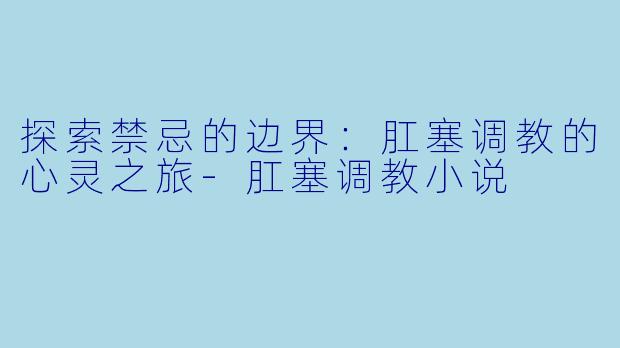 探索禁忌的边界：肛塞调教的心灵之旅-肛塞调教小说