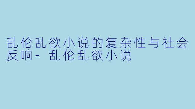 乱伦乱欲小说的复杂性与社会反响-乱伦乱欲小说