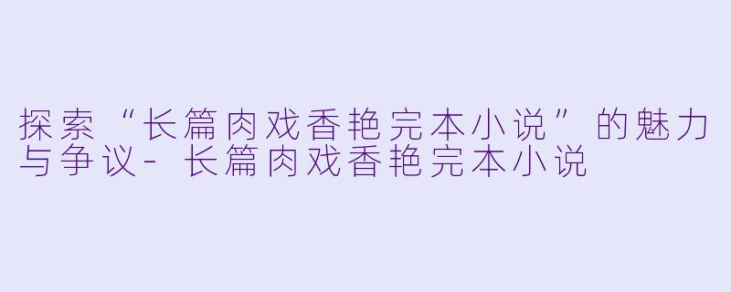 探索“长篇肉戏香艳完本小说”的魅力与争议-长篇肉戏香艳完本小说