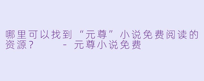 哪里可以找到“元尊”小说免费阅读的资源？  -元尊小说免费